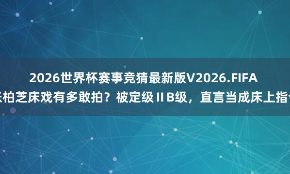 2026世界杯赛事竞猜最新版V2026.FIFA 张柏芝床戏有多敢拍?被定级ⅡB级,直言当成床上指令