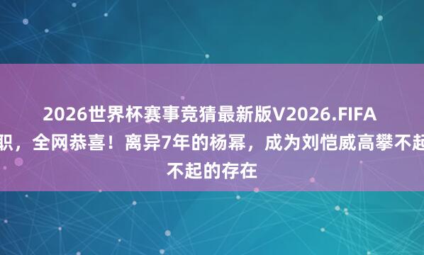 2026世界杯赛事竞猜最新版V2026.FIFA 身兼五职，全网恭喜！离异7年的杨幂，成为刘恺威高攀不起的存在