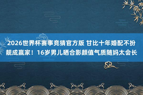 2026世界杯赛事竞猜官方版 甘比十年婚配不扮靓成赢家！16岁男儿晒合影颜值气质随妈太会长