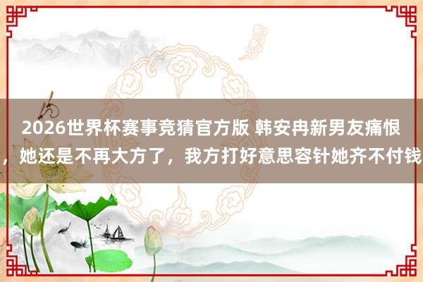 2026世界杯赛事竞猜官方版 韩安冉新男友痛恨，她还是不再大方了，我方打好意思容针她齐不付钱