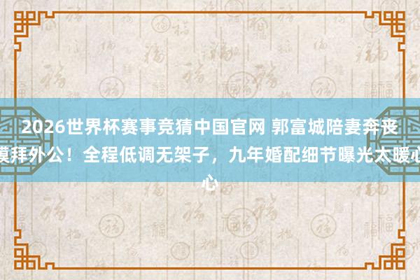 2026世界杯赛事竞猜中国官网 郭富城陪妻奔丧膜拜外公!全程低调无架子,九年婚配细节曝光太暖心