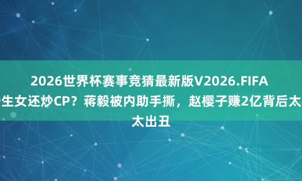 2026世界杯赛事竞猜最新版V2026.FIFA 隐婚生女还炒CP?蒋毅被内助手撕,赵樱子赚2亿背后太出丑