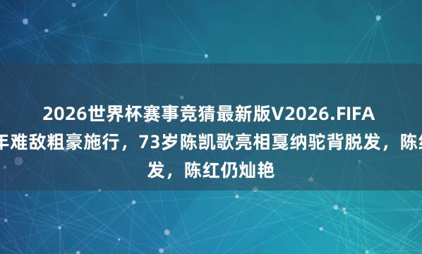 2026世界杯赛事竞猜最新版V2026.FIFA 恩爱30年难敌粗豪施行,73岁陈凯歌亮相戛纳驼背脱发,陈红仍灿艳