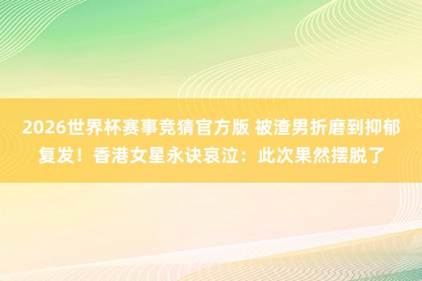 2026世界杯赛事竞猜官方版 被渣男折磨到抑郁复发！香港女星永诀哀泣：此次果然摆脱了