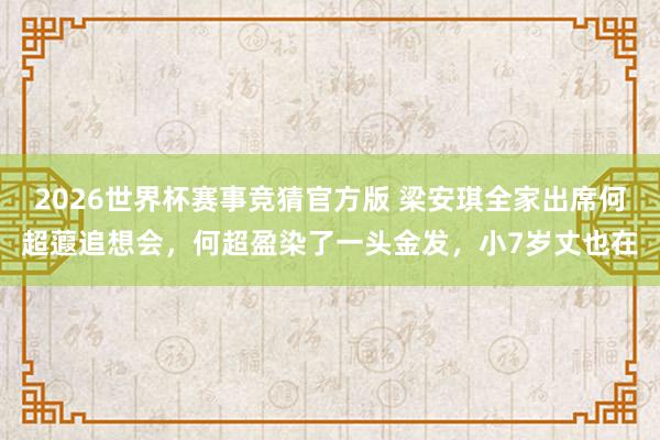 2026世界杯赛事竞猜官方版 梁安琪全家出席何超蕸追想会,何超盈染了一头金发,小7岁丈也在