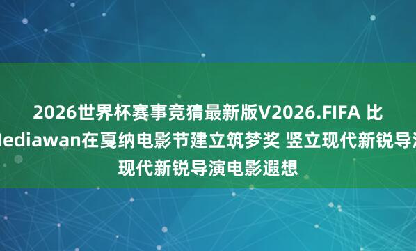 2026世界杯赛事竞猜最新版V2026.FIFA 比亚迪联袂Mediawan在戛纳电影节建立筑梦奖 竖立现代新锐导演电影遐想