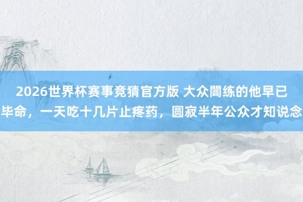 2026世界杯赛事竞猜官方版 大众闇练的他早已毕命，一天吃十几片止疼药，圆寂半年公众才知说念