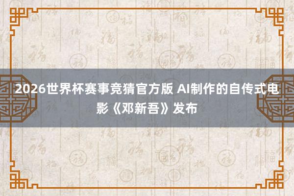 2026世界杯赛事竞猜官方版 AI制作的自传式电影《邓新吾》发布