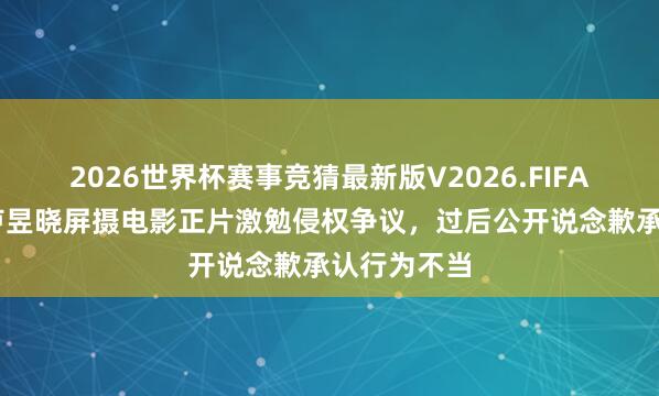 2026世界杯赛事竞猜最新版V2026.FIFA 年青演员卢昱晓屏摄电影正片激勉侵权争议,过后公开说念歉承认行为不当