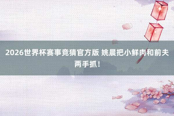 2026世界杯赛事竞猜官方版 姚晨把小鲜肉和前夫两手抓!
