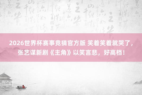 2026世界杯赛事竞猜官方版 笑着笑着就哭了，张艺谋新剧《主角》以笑言悲，好高档！