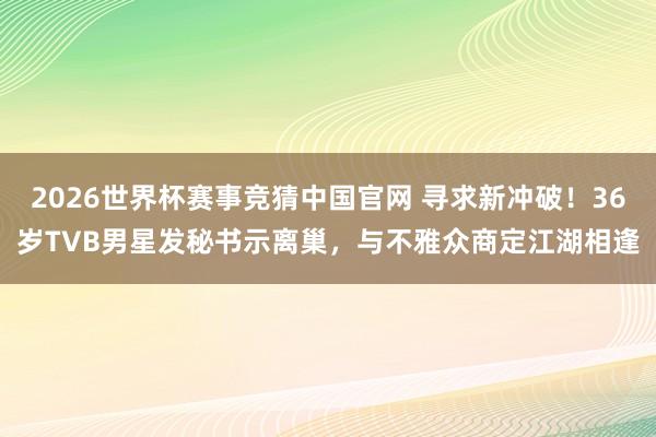 2026世界杯赛事竞猜中国官网 寻求新冲破!36岁TVB男星发秘书示离巢,与不雅众商定江湖相逢