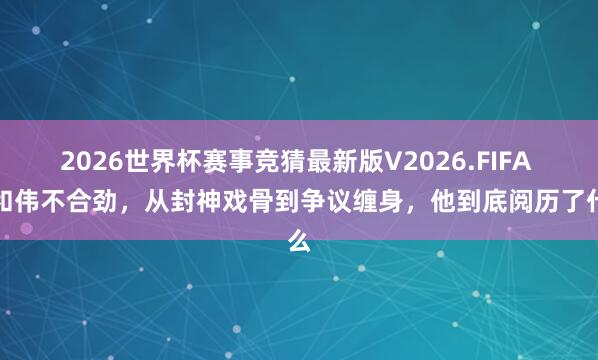 2026世界杯赛事竞猜最新版V2026.FIFA 于和伟不合劲,从封神戏骨到争议缠身,他到底阅历了什么