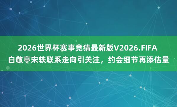 2026世界杯赛事竞猜最新版V2026.FIFA 白敬亭宋轶联系走向引关注,约会细节再添估量