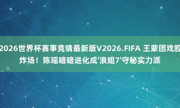 2026世界杯赛事竞猜最新版V2026.FIFA 王蒙团戏腔炸场!陈瑶暗暗进化成'浪姐7'守秘实力派