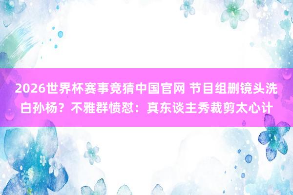 2026世界杯赛事竞猜中国官网 节目组删镜头洗白孙杨?不雅群愤怼:真东谈主秀裁剪太心计