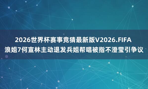 2026世界杯赛事竞猜最新版V2026.FIFA 浪姐7何宣林主动退发兵姐帮唱被指不澄莹引争议