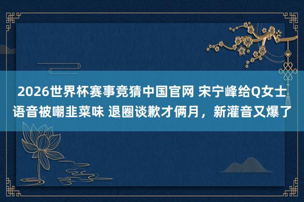 2026世界杯赛事竞猜中国官网 宋宁峰给Q女士语音被嘲韭菜味 退圈谈歉才俩月，新灌音又爆了