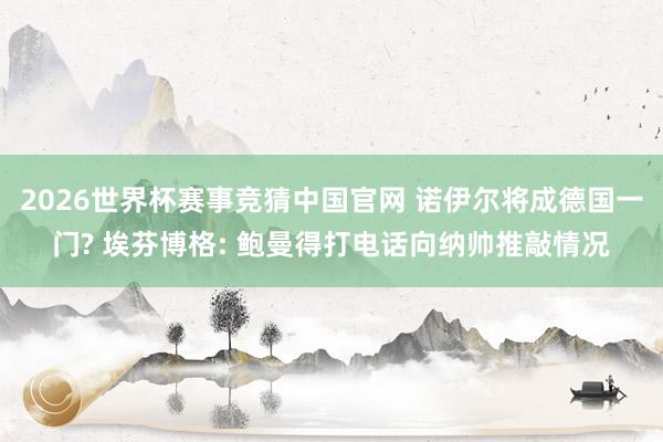 2026世界杯赛事竞猜中国官网 诺伊尔将成德国一门? 埃芬博格: 鲍曼得打电话向纳帅推敲情况