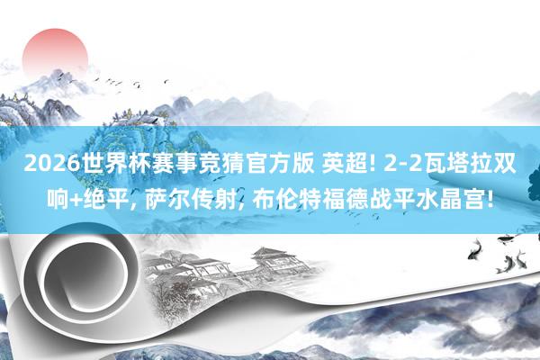 2026世界杯赛事竞猜官方版 英超! 2-2瓦塔拉双响+绝平, 萨尔传射, 布伦特福德战平水晶宫!