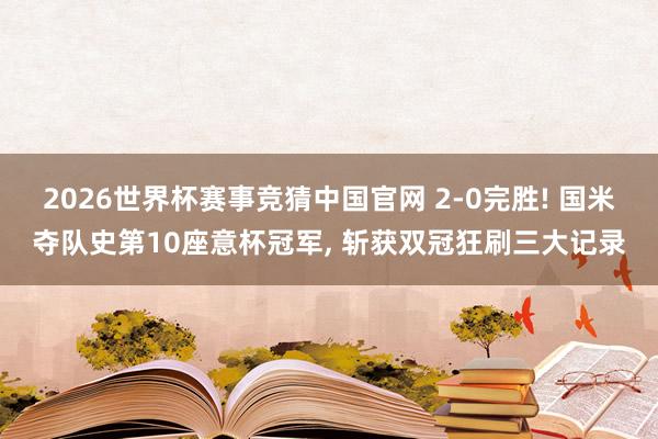 2026世界杯赛事竞猜中国官网 2-0完胜! 国米夺队史第10座意杯冠军, 斩获双冠狂刷三大记录