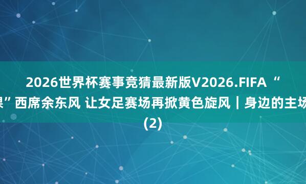 2026世界杯赛事竞猜最新版V2026.FIFA “下课”西席余东风 让女足赛场再掀黄色旋风|身边的主场(2)