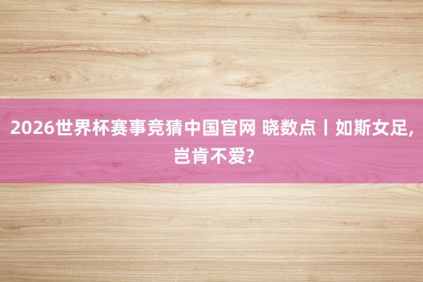 2026世界杯赛事竞猜中国官网 晓数点丨如斯女足, 岂肯不爱?