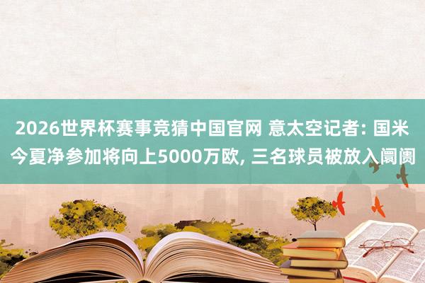 2026世界杯赛事竞猜中国官网 意太空记者: 国米今夏净参加将向上5000万欧， 三名球员被放入阛阓