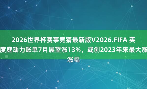 2026世界杯赛事竞猜最新版V2026.FIFA 英国度庭动力账单7月展望涨13%，或创2023年来最大涨幅