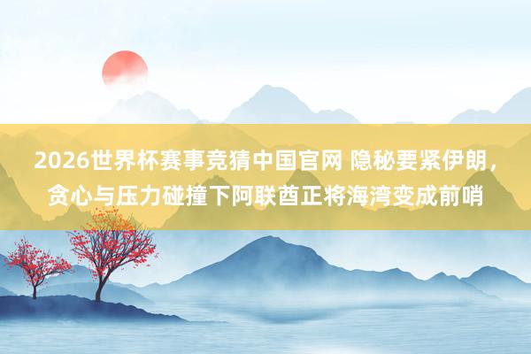 2026世界杯赛事竞猜中国官网 隐秘要紧伊朗,贪心与压力碰撞下阿联酋正将海湾变成前哨
