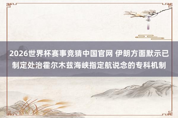 2026世界杯赛事竞猜中国官网 伊朗方面默示已制定处治霍尔木兹海峡指定航说念的专科机制