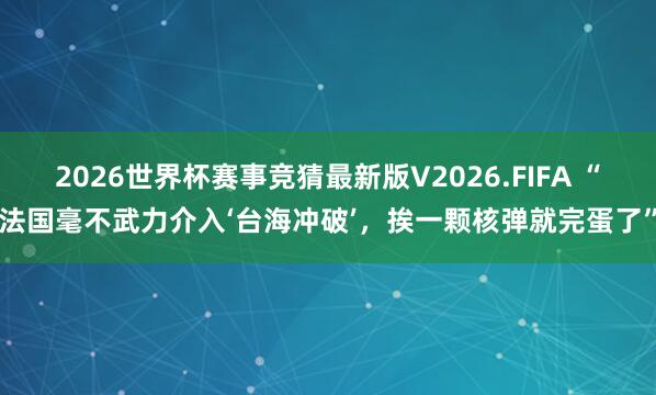 2026世界杯赛事竞猜最新版V2026.FIFA “法国毫不武力介入‘台海冲破’,挨一颗核弹就完蛋了”