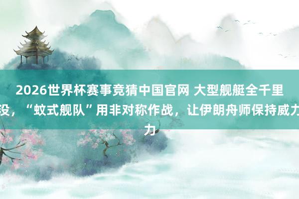 2026世界杯赛事竞猜中国官网 大型舰艇全千里没,“蚊式舰队”用非对称作战,让伊朗舟师保持威力