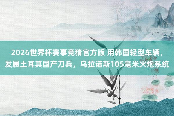 2026世界杯赛事竞猜官方版 用韩国轻型车辆,发展土耳其国产刀兵,乌拉诺斯105毫米火炮系统