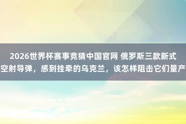 2026世界杯赛事竞猜中国官网 俄罗斯三款新式空射导弹，感到挂牵的乌克兰，该怎样阻击它们量产