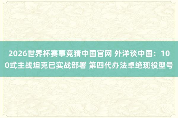2026世界杯赛事竞猜中国官网 外洋谈中国：100式主战坦克已实战部署 第四代办法卓绝现役型号