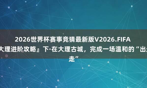 2026世界杯赛事竞猜最新版V2026.FIFA 『大理进阶攻略』下·在大理古城,完成一场温和的“出走”