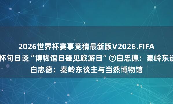 2026世界杯赛事竞猜最新版V2026.FIFA 文脉华章|夜光杯旬日谈“博物馆日碰见旅游日”⑦白忠德:秦岭东谈主与当然博物馆