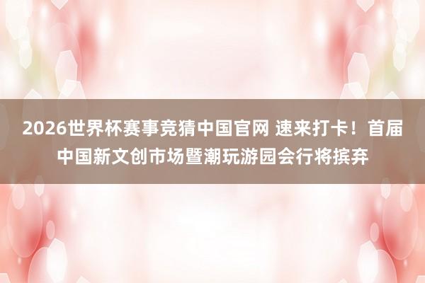 2026世界杯赛事竞猜中国官网 速来打卡！首届中国新文创市场暨潮玩游园会行将摈弃