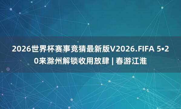 2026世界杯赛事竞猜最新版V2026.FIFA 5•20来滁州解锁收用放肆 | 春游江淮