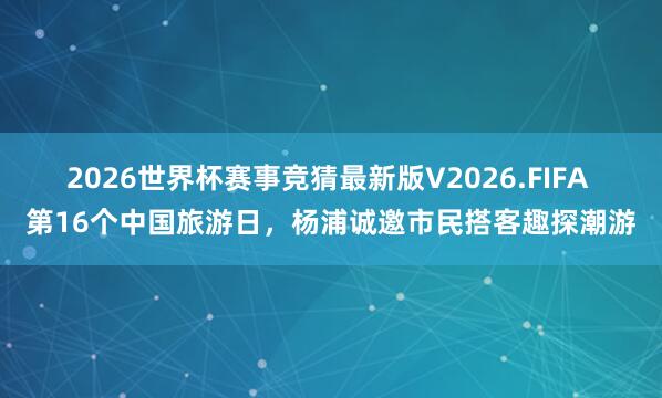 2026世界杯赛事竞猜最新版V2026.FIFA 第16个中国旅游日,杨浦诚邀市民搭客趣探潮游