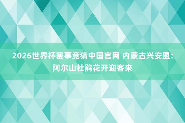 2026世界杯赛事竞猜中国官网 内蒙古兴安盟:阿尔山杜鹃花开迎客来