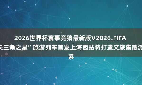 2026世界杯赛事竞猜最新版V2026.FIFA “长三角之星”旅游列车首发上海西站将打造文旅集散派系
