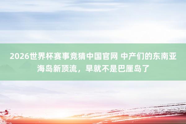 2026世界杯赛事竞猜中国官网 中产们的东南亚海岛新顶流，早就不是巴厘岛了