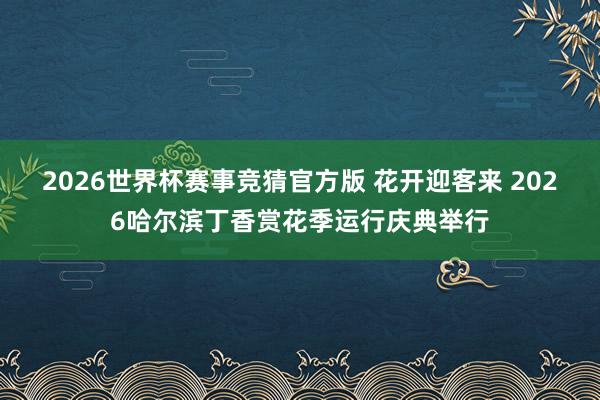 2026世界杯赛事竞猜官方版 花开迎客来 2026哈尔滨丁香赏花季运行庆典举行