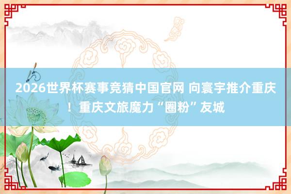 2026世界杯赛事竞猜中国官网 向寰宇推介重庆!重庆文旅魔力“圈粉”友城