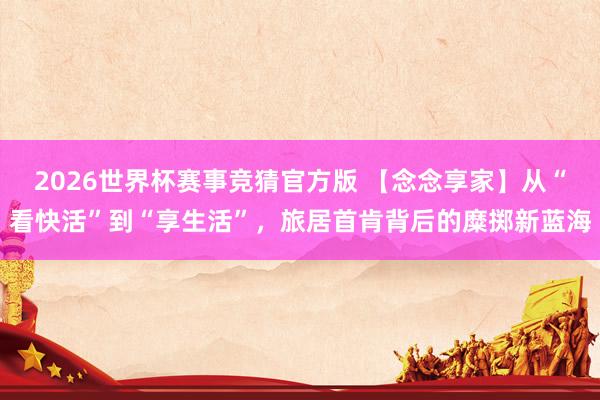 2026世界杯赛事竞猜官方版 【念念享家】从“看快活”到“享生活”，旅居首肯背后的糜掷新蓝海