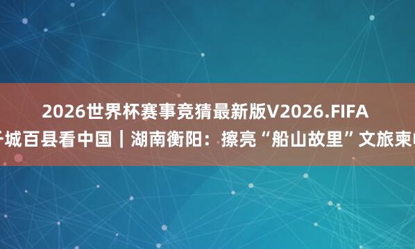 2026世界杯赛事竞猜最新版V2026.FIFA 千城百县看中国|湖南衡阳:擦亮“船山故里”文旅柬帖