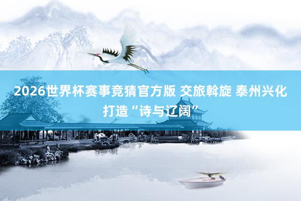 2026世界杯赛事竞猜官方版 交旅斡旋 泰州兴化打造“诗与辽阔”