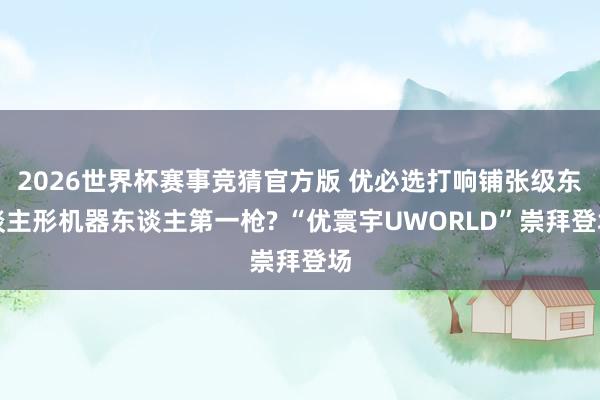 2026世界杯赛事竞猜官方版 优必选打响铺张级东谈主形机器东谈主第一枪? “优寰宇UWORLD”崇拜登场
